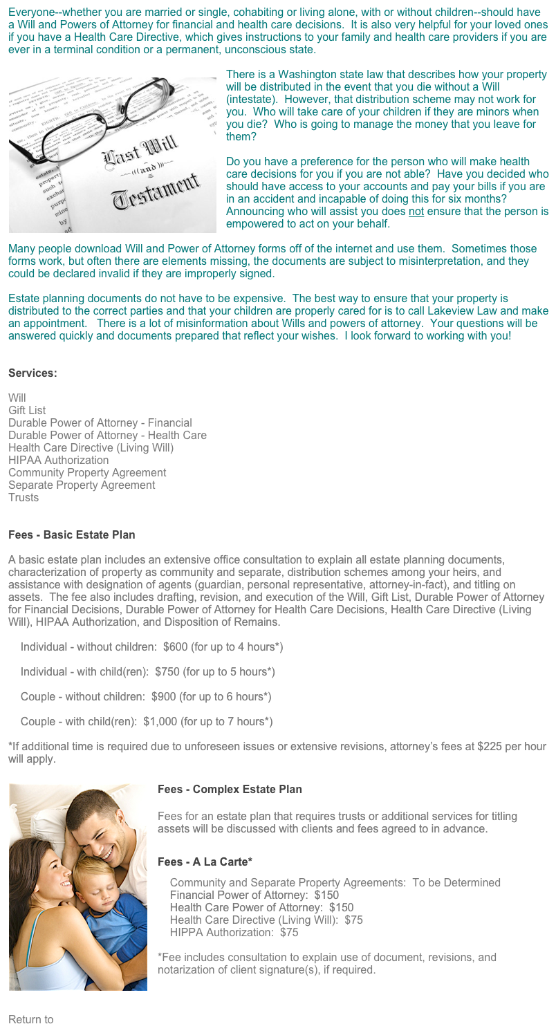Everyone--whether you are married or single, cohabiting or living alone, with or without children--should have a Will and Powers of Attorney for financial and health care decisions.  It is also very helpful for your loved ones if you have a Health Care Directive, which gives instructions to your family and health care providers if you are ever in a terminal condition or a permanent, unconscious state.

There is a Washington ￼state law that describes how your property will be distributed in the event that you die without a Will (intestate).  However, that distribution scheme may not work for you.  Who will take care of your children if they are minors when you die?  Who is going to manage the money that you leave for them?

Do you have a preference for the person who will make health care decisions for you if you are not able?  Have you decided who should have access to your accounts and pay your bills if you are in an accident and incapable of doing this for six months?  Announcing who will assist you does not ensure that the person is empowered to act on your behalf.

Many people download Will and Power of Attorney forms off of the internet and use them.  Sometimes those forms work, but often there are elements missing, the documents are subject to misinterpretation, and they could be declared invalid if they are improperly signed. 

Estate planning documents do not have to be expensive.  The best way to ensure that your property is distributed to the correct parties and that your children are properly cared for is to call Lakeview Law and make an appointment.   There is a lot of misinformation about Wills and powers of attorney.  Your questions will be answered quickly and documents prepared that reflect your wishes.  I look forward to working with you!


Services:

Will
Gift List
Durable Power of Attorney - Financial
Durable Power of Attorney - Health Care
Health Care Directive (Living Will)
HIPAA Authorization
Community Property Agreement
Separate Property Agreement
Trusts


Fees - Basic Estate Plan

A basic estate plan includes an extensive office consultation to explain all estate planning documents, characterization of property as community and separate, distribution schemes among your heirs, and assistance with designation of agents (guardian, personal representative, attorney-in-fact), and titling on assets.  The fee also includes drafting, revision, and execution of the Will, Gift List, Durable Power of Attorney for Financial Decisions, Durable Power of Attorney for Health Care Decisions, Health Care Directive (Living Will), HIPAA Authorization, and Disposition of Remains.

    Individual - without children:  $600 (for up to 4 hours*) 
 
    Individual - with child(ren):  $750 (for up to 5 hours*)

    Couple - without children:  $900 (for up to 6 hours*)

    Couple - with child(ren):  $1,000 (for up to 7 hours*)
   
*If additional time is required due to unforeseen issues or extensive revisions, attorney’s fees at $225 per hour will apply.
￼











Fees - Complex Estate Plan




Fees for an estate plan that requires trusts or additional services for titling assets will be discussed with clients and fees agreed to in advance.

Fees - A La Carte*
    Community and Separate Property Agreements:  To be Determined
    Financial Power of Attorney:  $150
    Health Care Power of Attorney:  $150
    Health Care Directive (Living Will):  $75
    HIPPA Authorization:  $75
   
*Fee includes consultation to explain use of document, revisions, and notarization of client signature(s), if required.
                                               


Return to Services