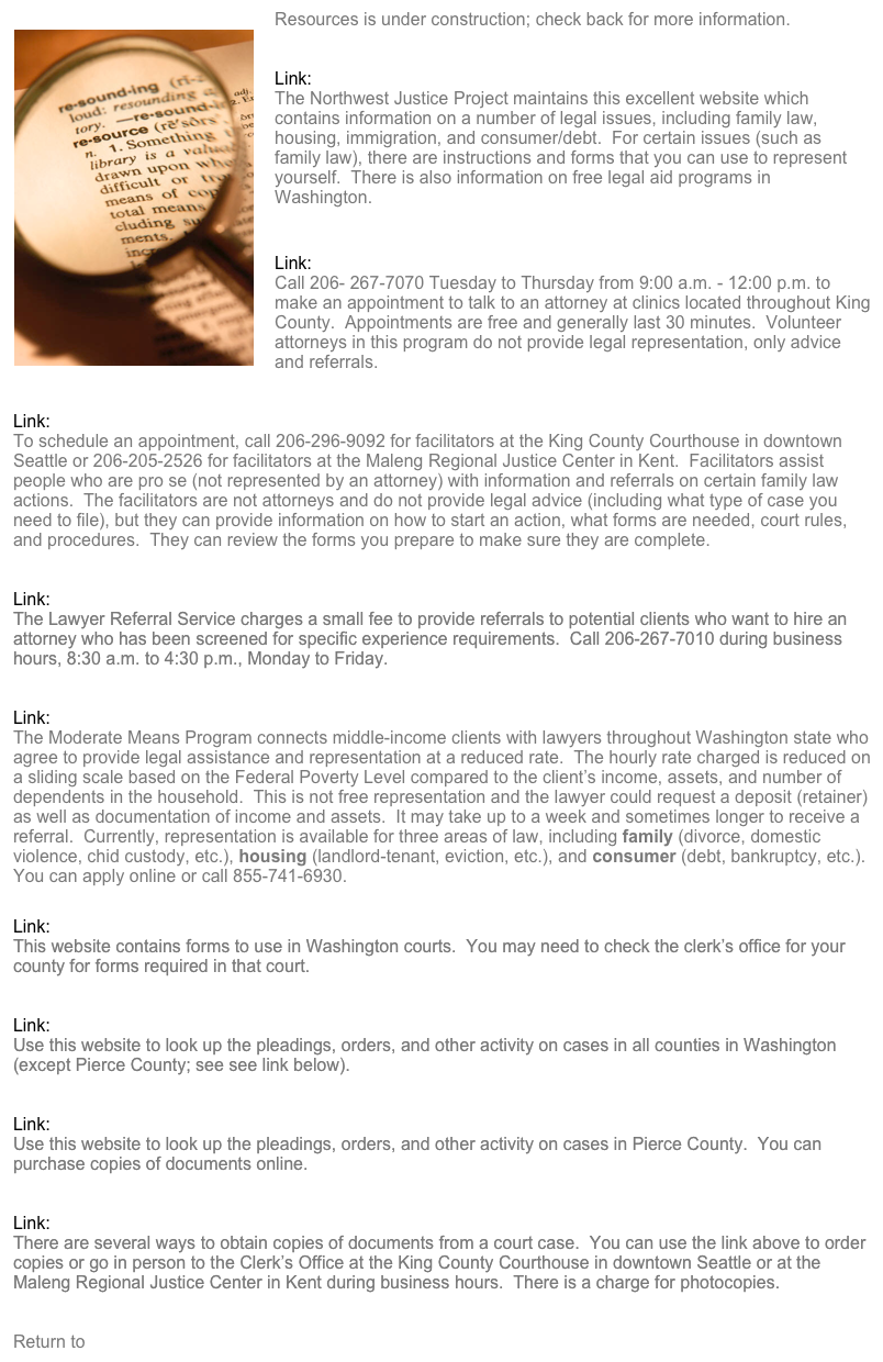 ￼Resources is under construction; check back for more information. 


Link:  Washington Law Help
The Northwest Justice Project maintains this excellent website which contains information on a number of legal issues, including family law, housing, immigration, and consumer/debt.  For certain issues (such as family law), there are instructions and forms that you can use to represent yourself.  There is also information on free legal aid programs in Washington.


Link:  King County Bar Association Neighborhood Legal Clinics
Call 206- 267-7070 Tuesday to Thursday from 9:00 a.m. - 12:00 p.m. to make an appointment to talk to an attorney at clinics located throughout King County.  Appointments are free and generally last 30 minutes.  Volunteer attorneys in this program do not provide legal representation, only advice and referrals.


Link:  King County Family Law Facilitators
To schedule an appointment, call 206-296-9092 for facilitators at the King County Courthouse in downtown Seattle or 206-205-2526 for facilitators at the Maleng Regional Justice Center in Kent.  Facilitators assist people who are pro se (not represented by an attorney) with information and referrals on certain family law actions.  The facilitators are not attorneys and do not provide legal advice (including what type of case you need to file), but they can provide information on how to start an action, what forms are needed, court rules, and procedures.  They can review the forms you prepare to make sure they are complete.


Link:  King County Bar Association Lawyer Referral Service
The Lawyer Referral Service charges a small fee to provide referrals to potential clients who want to hire an attorney who has been screened for specific experience requirements.  Call 206-267-7010 during business hours, 8:30 a.m. to 4:30 p.m., Monday to Friday.


Link:  Washington State Bar Association’s Moderate Means Program
The Moderate Means Program connects middle-income clients with lawyers throughout Washington state who agree to provide legal assistance and representation at a reduced rate.  The hourly rate charged is reduced on a sliding scale based on the Federal Poverty Level compared to the client’s income, assets, and number of dependents in the household.  This is not free representation and the lawyer could request a deposit (retainer) as well as documentation of income and assets.  It may take up to a week and sometimes longer to receive a referral.  Currently, representation is available for three areas of law, including family (divorce, domestic violence, chid custody, etc.), housing (landlord-tenant, eviction, etc.), and consumer (debt, bankruptcy, etc.).  You can apply online or call 855-741-6930.


Link:  Washington State Court Forms
This website contains forms to use in Washington courts.  You may need to check the clerk’s office for your county for forms required in that court.


Link:  Washington Case Records
Use this website to look up the pleadings, orders, and other activity on cases in all counties in Washington (except Pierce County; see see link below).


Link:  Pierce County Case Records
Use this website to look up the pleadings, orders, and other activity on cases in Pierce County.  You can purchase copies of documents online.


Link:  Copies of Court Records in King County
There are several ways to obtain copies of documents from a court case.  You can use the link above to order copies or go in person to the Clerk’s Office at the King County Courthouse in downtown Seattle or at the Maleng Regional Justice Center in Kent during business hours.  There is a charge for photocopies.


Return to Home